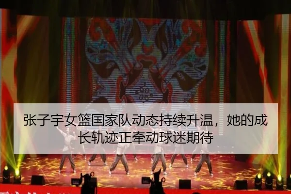 张子宇女篮国家队动态持续升温，她的成长轨迹正牵动球迷期待